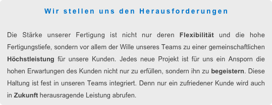 Wir stellen uns den Herausforderungen

Die Stärke unserer Fertigung ist nicht nur deren Flexibilität und die hohe Fertigungstiefe, sondern vor allem der Wille unseres Teams zu einer gemeinschaftlichen Höchstleistung für unsere Kunden. Jedes neue Projekt ist für uns ein Ansporn die hohen Erwartungen des Kunden nicht nur zu erfüllen, sondern ihn zu begeistern. Diese Haltung ist fest in unseren Teams integriert. Denn nur ein zufriedener Kunde wird auch in Zukunft herausragende Leistung abrufen.