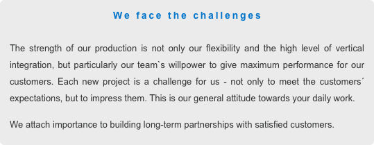 We face the challenges

The strength of our production is not only our flexibility and the high level of vertical integration, but particularly our team`s willpower to give maximum performance for our customers. Each new project is a challenge for us - not only to meet the customers´ expectations, but to impress them. This is our general attitude towards your daily work. 
We attach importance to building long-term partnerships with satisfied customers. 