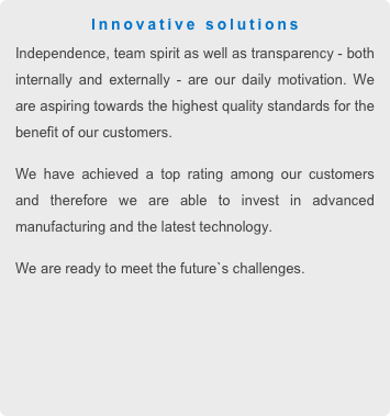 Innovative solutions 
Independence, team spirit as well as transparency - both internally and externally - are our daily motivation. We are aspiring towards the highest quality standards for the benefit of our customers.
We have achieved a top rating among our customers and therefore we are able to invest in advanced manufacturing and the latest technology.
We are ready to meet the future`s challenges. 