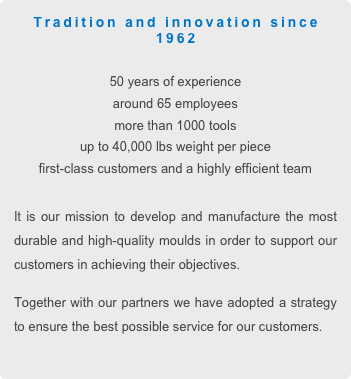 Tradition and innovation since  1962

50 years of experience
around 65 employees
more than 1000 tools
up to 40,000 lbs weight per piece
first-class customers and a highly efficient team

It is our mission to develop and manufacture the most durable and high-quality moulds in order to support our customers in achieving their objectives.
Together with our partners we have adopted a strategy to ensure the best possible service for our customers.